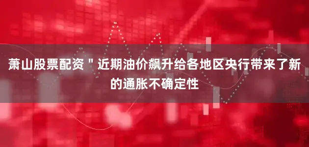 萧山股票配资＂近期油价飙升给各地区央行带来了新的通胀不确定性