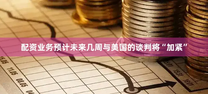 配资业务预计未来几周与美国的谈判将“加紧”