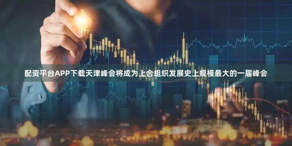 配资平台APP下载天津峰会将成为上合组织发展史上规模最大的一届峰会