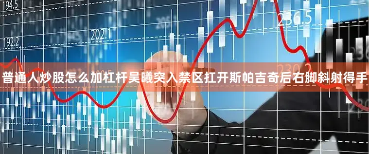 普通人炒股怎么加杠杆吴曦突入禁区扛开斯帕吉奇后右脚斜射得手