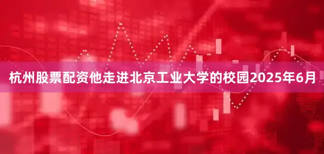 杭州股票配资他走进北京工业大学的校园2025年6月