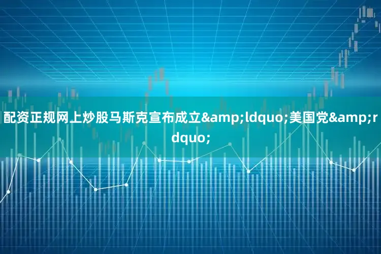 配资正规网上炒股马斯克宣布成立&ldquo;美国党&rdquo;