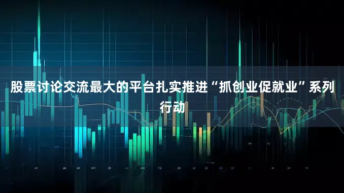 股票讨论交流最大的平台扎实推进“抓创业促就业”系列行动