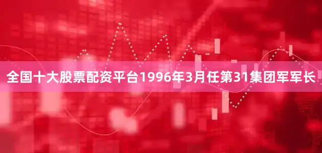 全国十大股票配资平台1996年3月任第31集团军军长